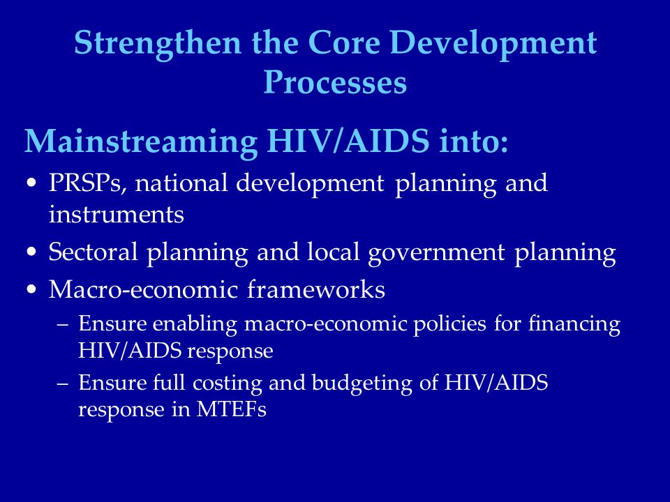 Strengthen the Core Development Processes Mainstreaming HIV/AIDS into: PRSPs, national development planning and instruments Sectoral planning and local government planning Macro-economic frameworks –Ensure enabling macro-economic policies for financing HIV/AIDS response –Ensure full costing and budgeting of HIV/AIDS response in MTEFs