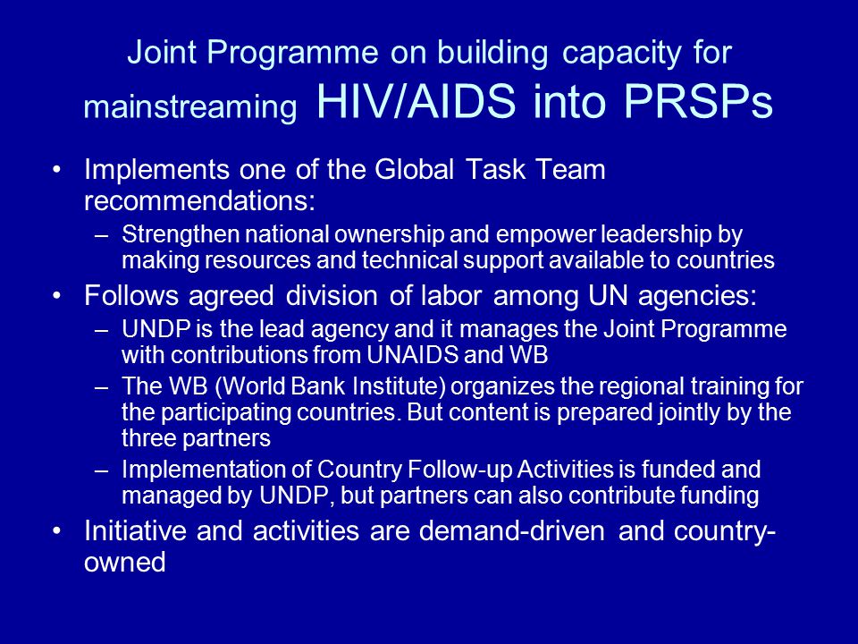 Joint Programme on building capacity for mainstreaming HIV/AIDS into PRSPs Implements one of the Global Task Team recommendations: –Strengthen national ownership and empower leadership by making resources and technical support available to countries Follows agreed division of labor among UN agencies: –UNDP is the lead agency and it manages the Joint Programme with contributions from UNAIDS and WB –The WB (World Bank Institute) organizes the regional training for the participating countries.