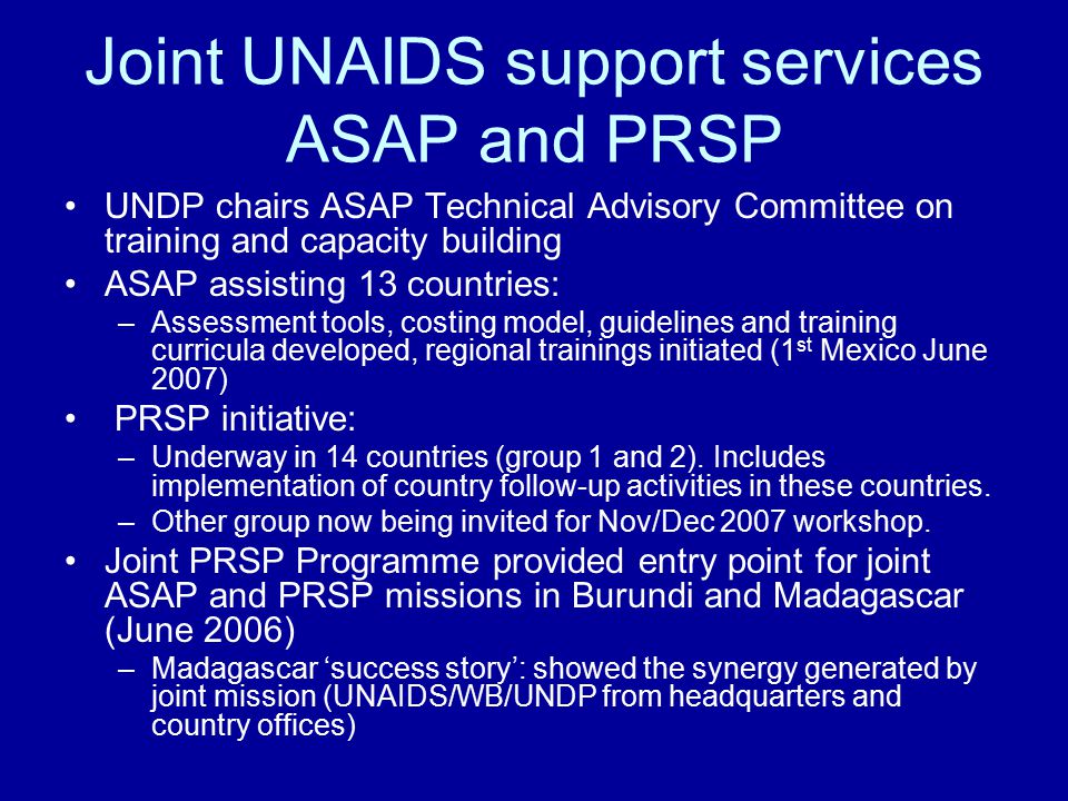 Joint UNAIDS support services ASAP and PRSP UNDP chairs ASAP Technical Advisory Committee on training and capacity building ASAP assisting 13 countries: –Assessment tools, costing model, guidelines and training curricula developed, regional trainings initiated (1 st Mexico June 2007) PRSP initiative: –Underway in 14 countries (group 1 and 2).