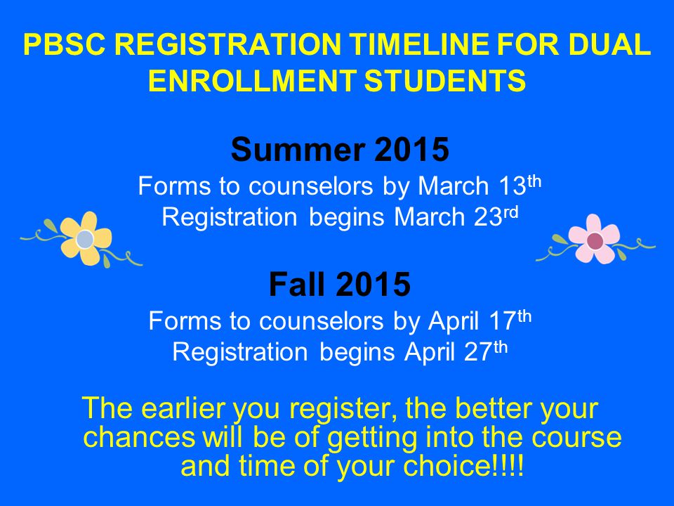 PBSC REGISTRATION TIMELINE FOR DUAL ENROLLMENT STUDENTS Summer 2015 Forms to counselors by March 13 th Registration begins March 23 rd Fall 2015 Forms to counselors by April 17 th Registration begins April 27 th The earlier you register, the better your chances will be of getting into the course and time of your choice!!!!
