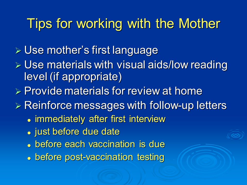 Tips for working with the Mother  Use mother’s first language  Use materials with visual aids/low reading level (if appropriate)  Provide materials for review at home  Reinforce messages with follow-up letters immediately after first interview immediately after first interview just before due date just before due date before each vaccination is due before each vaccination is due before post-vaccination testing before post-vaccination testing