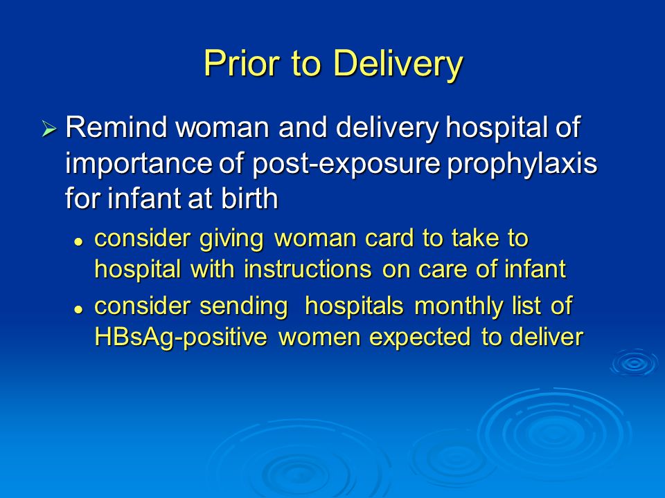 Prior to Delivery  Remind woman and delivery hospital of importance of post-exposure prophylaxis for infant at birth consider giving woman card to take to hospital with instructions on care of infant consider giving woman card to take to hospital with instructions on care of infant consider sending hospitals monthly list of HBsAg-positive women expected to deliver consider sending hospitals monthly list of HBsAg-positive women expected to deliver