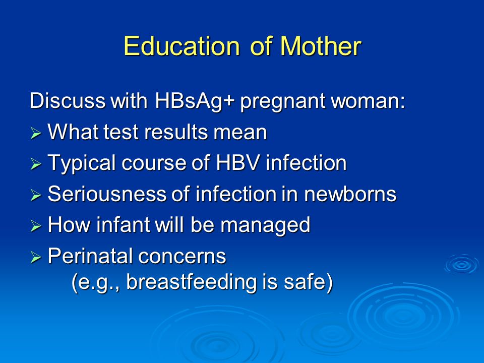 Education of Mother Discuss with HBsAg+ pregnant woman:  What test results mean  Typical course of HBV infection  Seriousness of infection in newborns  How infant will be managed  Perinatal concerns (e.g., breastfeeding is safe)