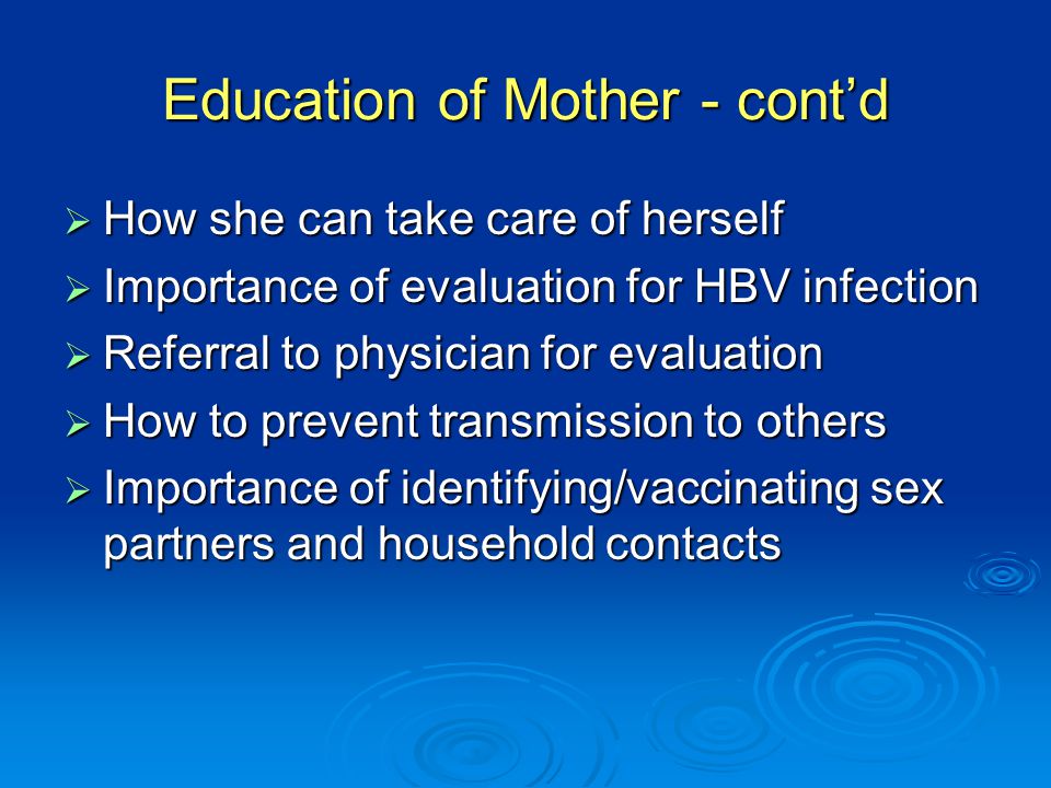 Education of Mother - cont’d  How she can take care of herself  Importance of evaluation for HBV infection  Referral to physician for evaluation  How to prevent transmission to others  Importance of identifying/vaccinating sex partners and household contacts