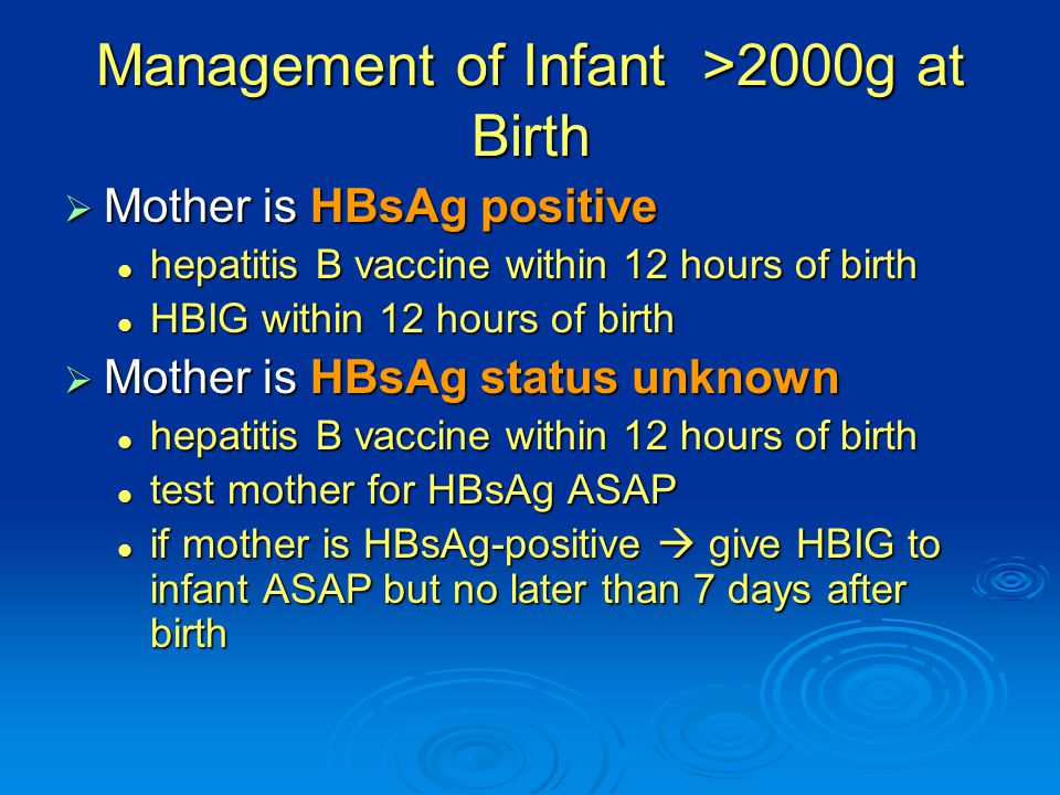 Management of Infant >2000g at Birth  Mother is HBsAg positive hepatitis B vaccine within 12 hours of birth hepatitis B vaccine within 12 hours of birth HBIG within 12 hours of birth HBIG within 12 hours of birth  Mother is HBsAg status unknown hepatitis B vaccine within 12 hours of birth hepatitis B vaccine within 12 hours of birth test mother for HBsAg ASAP test mother for HBsAg ASAP if mother is HBsAg-positive  give HBIG to infant ASAP but no later than 7 days after birth if mother is HBsAg-positive  give HBIG to infant ASAP but no later than 7 days after birth