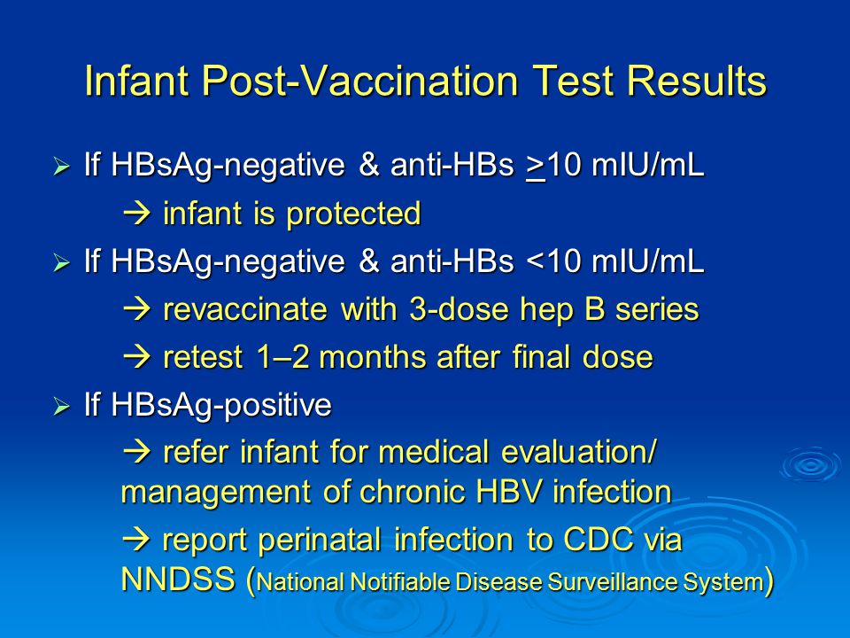 Infant Post-Vaccination Test Results  If HBsAg-negative & anti-HBs >10 mIU/mL  infant is protected  infant is protected  If HBsAg-negative & anti-HBs <10 mIU/mL  revaccinate with 3-dose hep B series  revaccinate with 3-dose hep B series  retest 1–2 months after final dose  retest 1–2 months after final dose  If HBsAg-positive  refer infant for medical evaluation/ management of chronic HBV infection  refer infant for medical evaluation/ management of chronic HBV infection  report perinatal infection to CDC via NNDSS ( National Notifiable Disease Surveillance System )  report perinatal infection to CDC via NNDSS ( National Notifiable Disease Surveillance System )