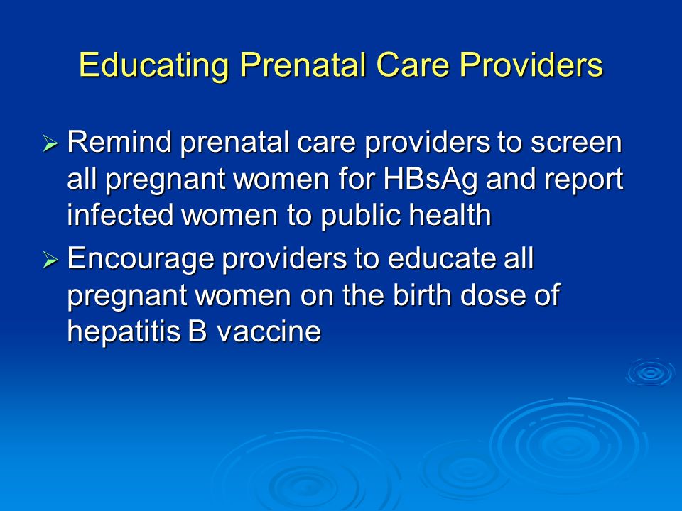 Educating Prenatal Care Providers  Remind prenatal care providers to screen all pregnant women for HBsAg and report infected women to public health  Encourage providers to educate all pregnant women on the birth dose of hepatitis B vaccine