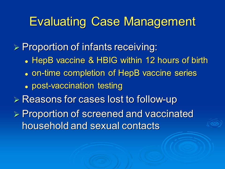 Evaluating Case Management  Proportion of infants receiving: HepB vaccine & HBIG within 12 hours of birth HepB vaccine & HBIG within 12 hours of birth on-time completion of HepB vaccine series on-time completion of HepB vaccine series post-vaccination testing post-vaccination testing  Reasons for cases lost to follow-up  Proportion of screened and vaccinated household and sexual contacts