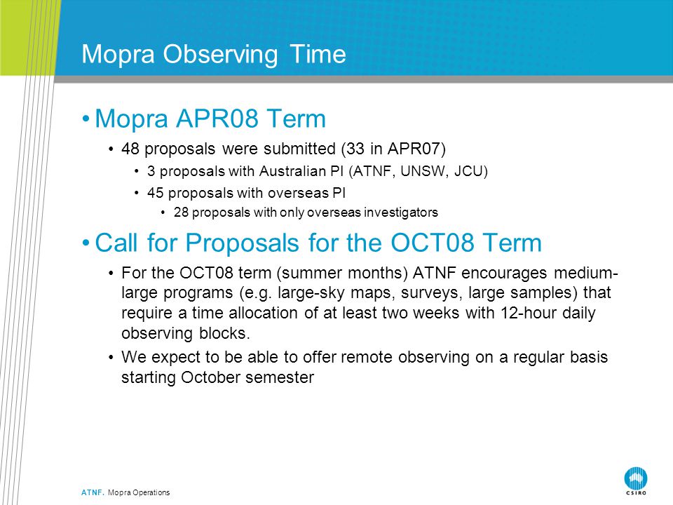 Mopra Observing Time Mopra APR08 Term 48 proposals were submitted (33 in APR07) 3 proposals with Australian PI (ATNF, UNSW, JCU) 45 proposals with overseas PI 28 proposals with only overseas investigators Call for Proposals for the OCT08 Term For the OCT08 term (summer months) ATNF encourages medium- large programs (e.g.