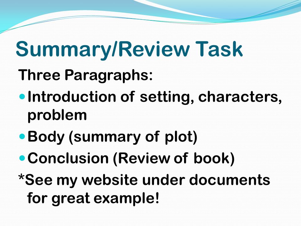 Summary/Review Task Three Paragraphs: Introduction of setting, characters, problem Body (summary of plot) Conclusion (Review of book) *See my website under documents for great example!