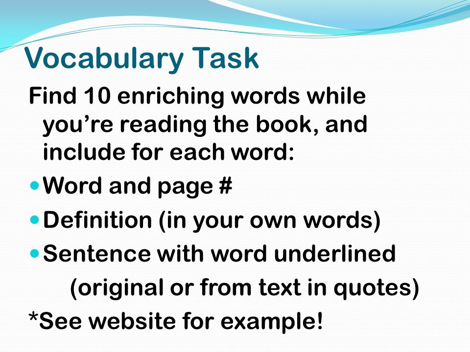 Vocabulary Task Find 10 enriching words while you’re reading the book, and include for each word: Word and page # Definition (in your own words) Sentence with word underlined (original or from text in quotes) *See website for example!