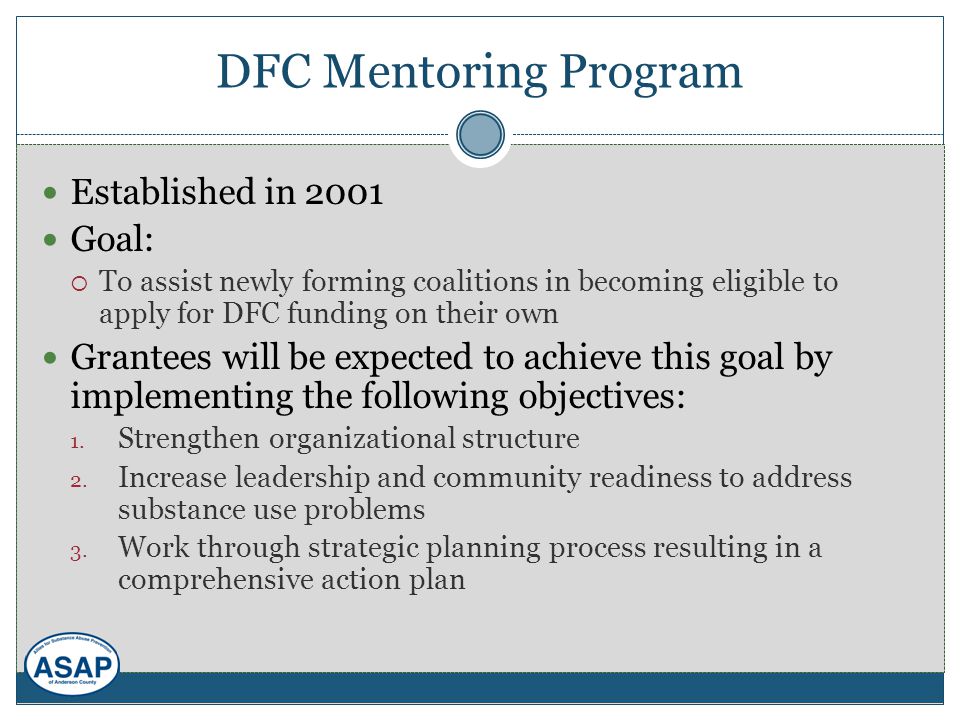 DFC Mentoring Program Established in 2001 Goal:  To assist newly forming coalitions in becoming eligible to apply for DFC funding on their own Grantees will be expected to achieve this goal by implementing the following objectives: 1.