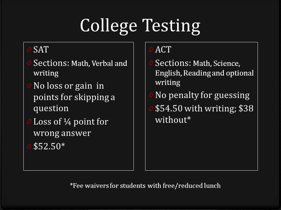 College Testing 0 SAT 0 Sections: Math, Verbal and writing 0 No loss or gain in points for skipping a question 0 Loss of ¼ point for wrong answer 0 $52.50* 0 ACT 0 Sections: Math, Science, English, Reading and optional writing 0 No penalty for guessing 0 $54.50 with writing; $38 without* *Fee waivers for students with free/reduced lunch