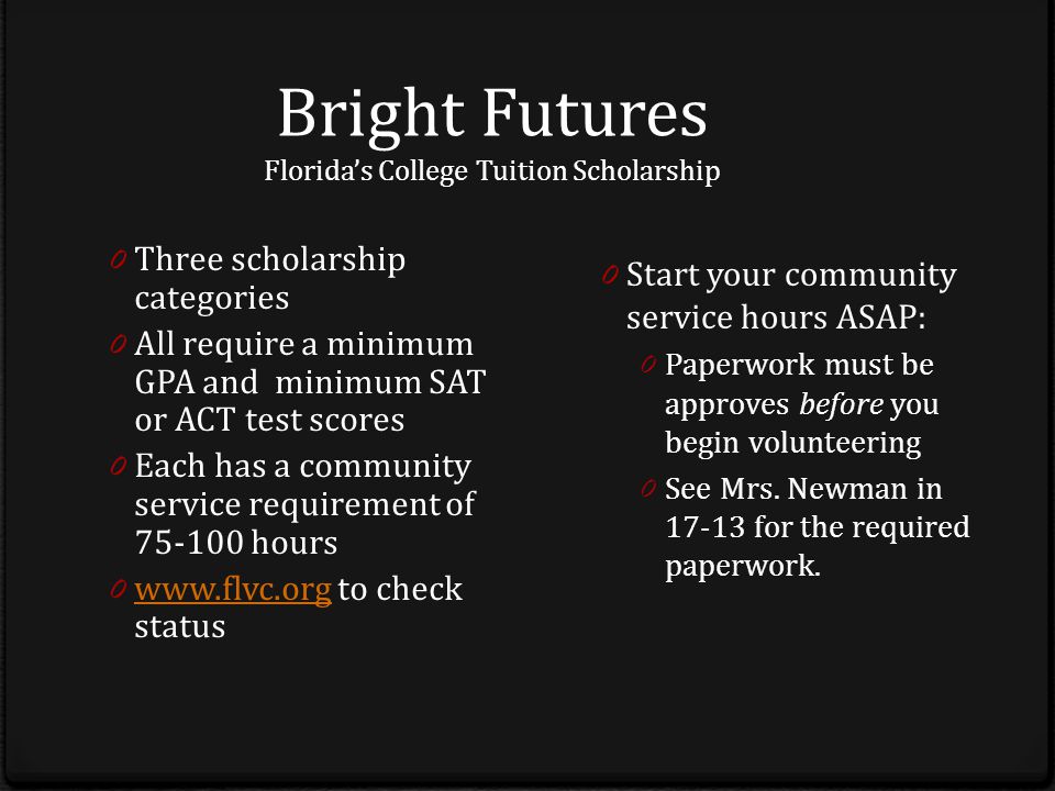 Bright Futures Florida’s College Tuition Scholarship 0 Three scholarship categories 0 All require a minimum GPA and minimum SAT or ACT test scores 0 Each has a community service requirement of hours 0   to check status   0 Start your community service hours ASAP: 0 Paperwork must be approves before you begin volunteering 0 See Mrs.