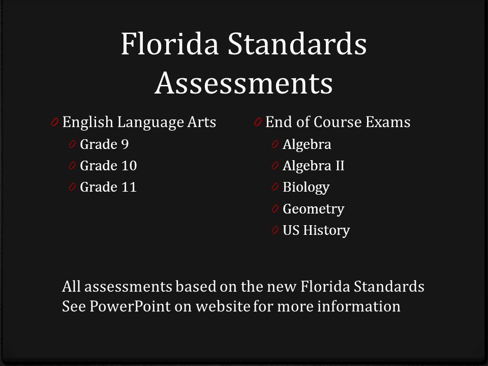 Florida Standards Assessments 0 English Language Arts 0 Grade 9 0 Grade 10 0 Grade 11 0 End of Course Exams 0 Algebra 0 Algebra II 0 Biology 0 Geometry 0 US History All assessments based on the new Florida Standards See PowerPoint on website for more information