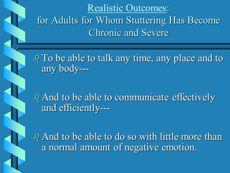 : for Adults for Whom Stuttering Has Become Chronic and Severe Realistic Outcomes: for Adults for Whom Stuttering Has Become Chronic and Severe b To be able to talk any time, any place and to any body--- b And to be able to communicate effectively and efficiently--- b And to be able to do so with little more than a normal amount of negative emotion.