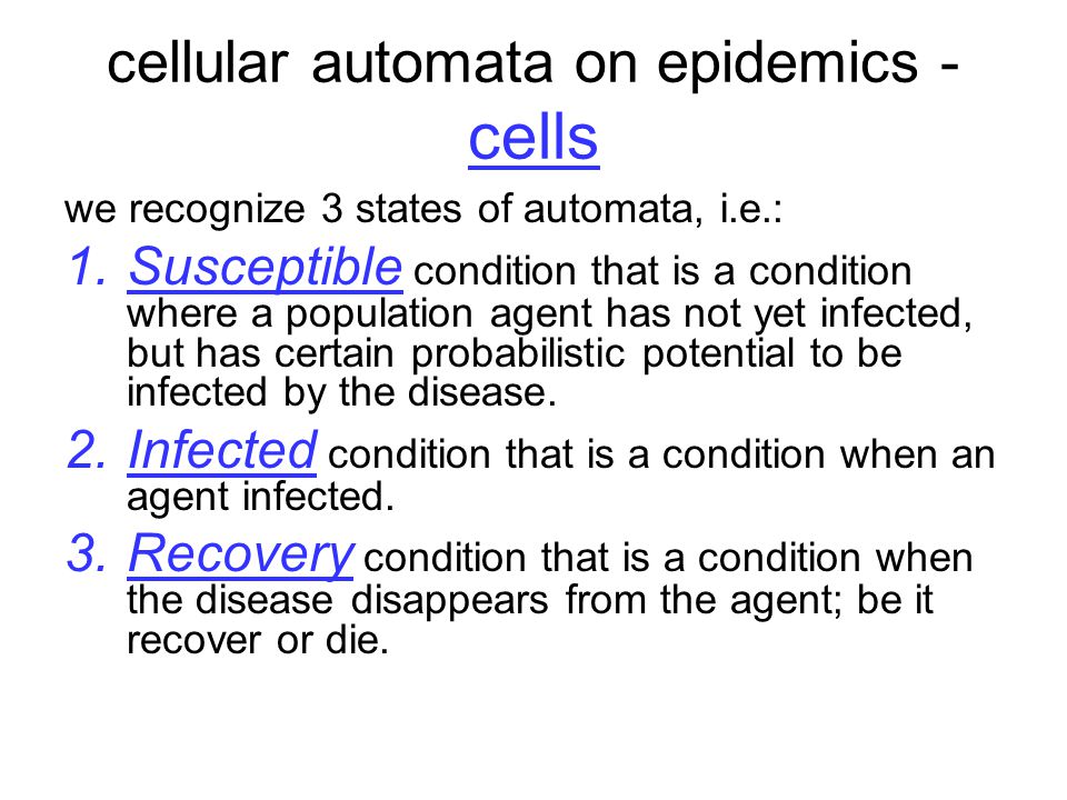 cellular automata on epidemics - cells we recognize 3 states of automata, i.e.: 1.Susceptible condition that is a condition where a population agent has not yet infected, but has certain probabilistic potential to be infected by the disease.