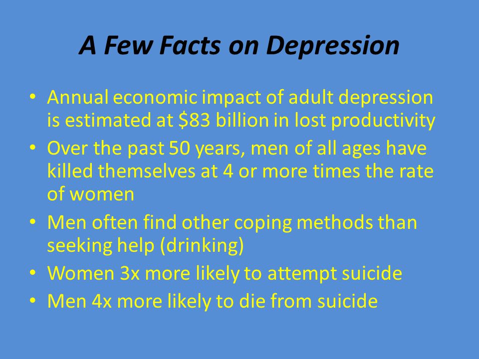 A Few Facts on Depression Annual economic impact of adult depression is estimated at $83 billion in lost productivity Over the past 50 years, men of all ages have killed themselves at 4 or more times the rate of women Men often find other coping methods than seeking help (drinking) Women 3x more likely to attempt suicide Men 4x more likely to die from suicide