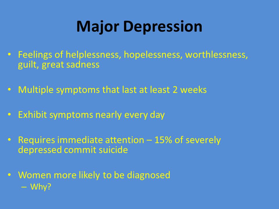 Major Depression Feelings of helplessness, hopelessness, worthlessness, guilt, great sadness Multiple symptoms that last at least 2 weeks Exhibit symptoms nearly every day Requires immediate attention – 15% of severely depressed commit suicide Women more likely to be diagnosed – Why