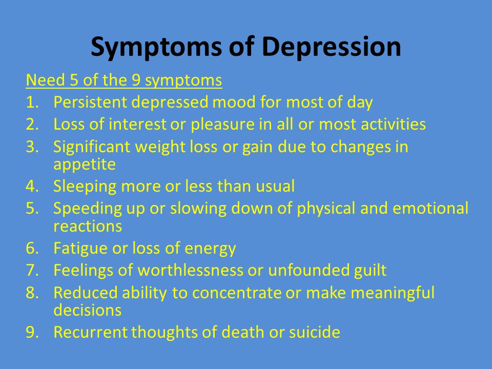 Symptoms of Depression Need 5 of the 9 symptoms 1.Persistent depressed mood for most of day 2.Loss of interest or pleasure in all or most activities 3.Significant weight loss or gain due to changes in appetite 4.Sleeping more or less than usual 5.Speeding up or slowing down of physical and emotional reactions 6.Fatigue or loss of energy 7.Feelings of worthlessness or unfounded guilt 8.Reduced ability to concentrate or make meaningful decisions 9.Recurrent thoughts of death or suicide