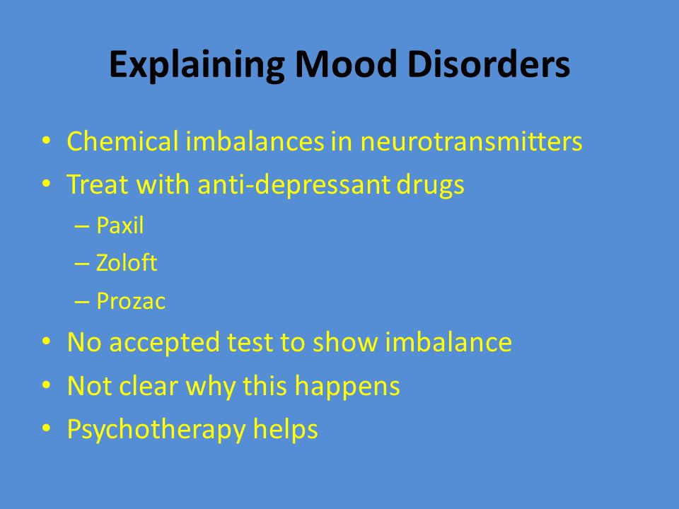 Explaining Mood Disorders Chemical imbalances in neurotransmitters Treat with anti-depressant drugs – Paxil – Zoloft – Prozac No accepted test to show imbalance Not clear why this happens Psychotherapy helps