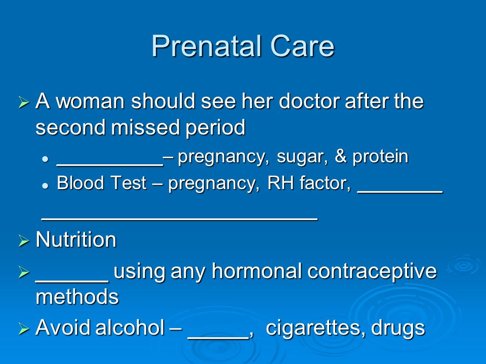 Prenatal Care  A woman should see her doctor after the second missed period __________– pregnancy, sugar, & protein __________– pregnancy, sugar, & protein Blood Test – pregnancy, RH factor, ________ Blood Test – pregnancy, RH factor, __________________________________  Nutrition  ______ using any hormonal contraceptive methods  Avoid alcohol – _____, cigarettes, drugs