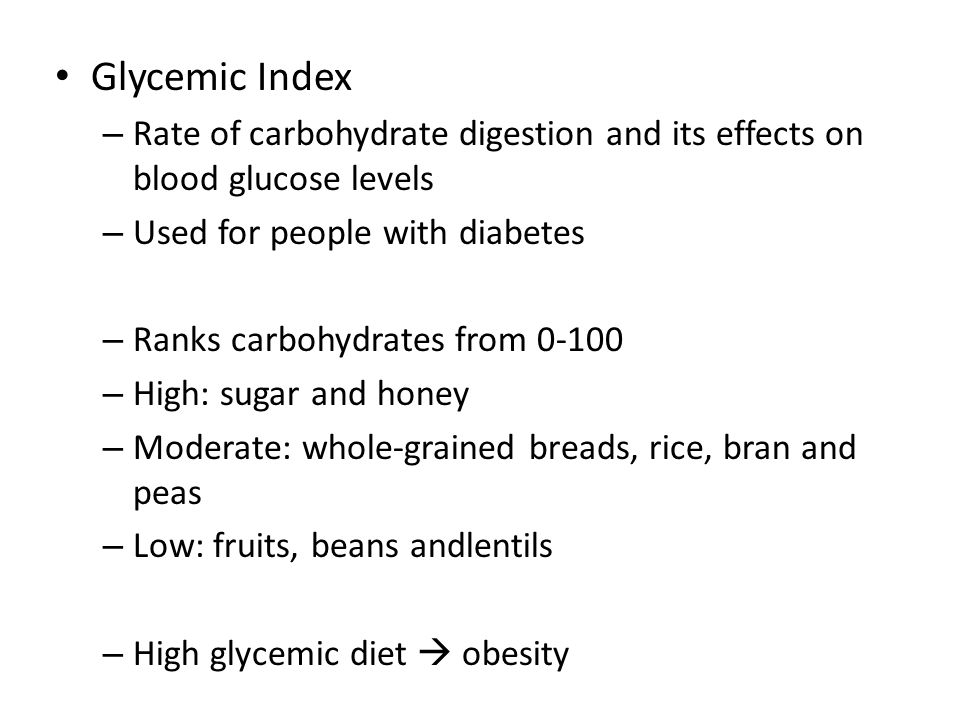 Glycemic Index – Rate of carbohydrate digestion and its effects on blood glucose levels – Used for people with diabetes – Ranks carbohydrates from – High: sugar and honey – Moderate: whole-grained breads, rice, bran and peas – Low: fruits, beans andlentils – High glycemic diet  obesity