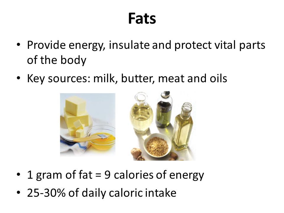 Fats Provide energy, insulate and protect vital parts of the body Key sources: milk, butter, meat and oils 1 gram of fat = 9 calories of energy 25-30% of daily caloric intake
