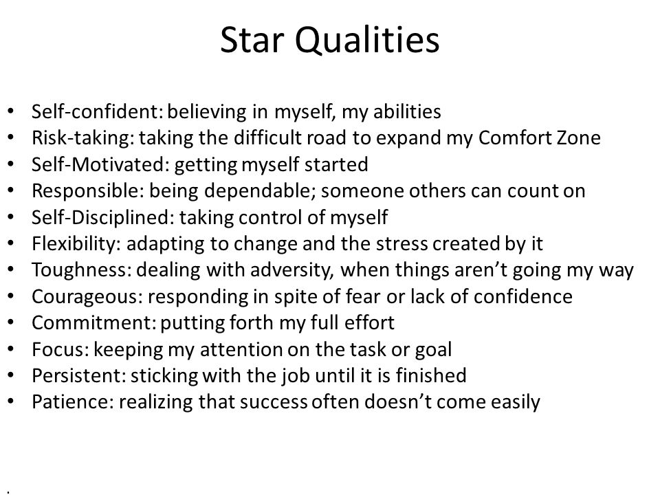 Star Qualities Self-confident: believing in myself, my abilities Risk-taking: taking the difficult road to expand my Comfort Zone Self-Motivated: getting myself started Responsible: being dependable; someone others can count on Self-Disciplined: taking control of myself Flexibility: adapting to change and the stress created by it Toughness: dealing with adversity, when things aren’t going my way Courageous: responding in spite of fear or lack of confidence Commitment: putting forth my full effort Focus: keeping my attention on the task or goal Persistent: sticking with the job until it is finished Patience: realizing that success often doesn’t come easily