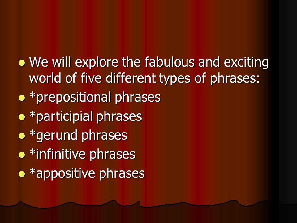 We will explore the fabulous and exciting world of five different types of phrases: We will explore the fabulous and exciting world of five different types of phrases: *prepositional phrases *prepositional phrases *participial phrases *participial phrases *gerund phrases *gerund phrases *infinitive phrases *infinitive phrases *appositive phrases *appositive phrases