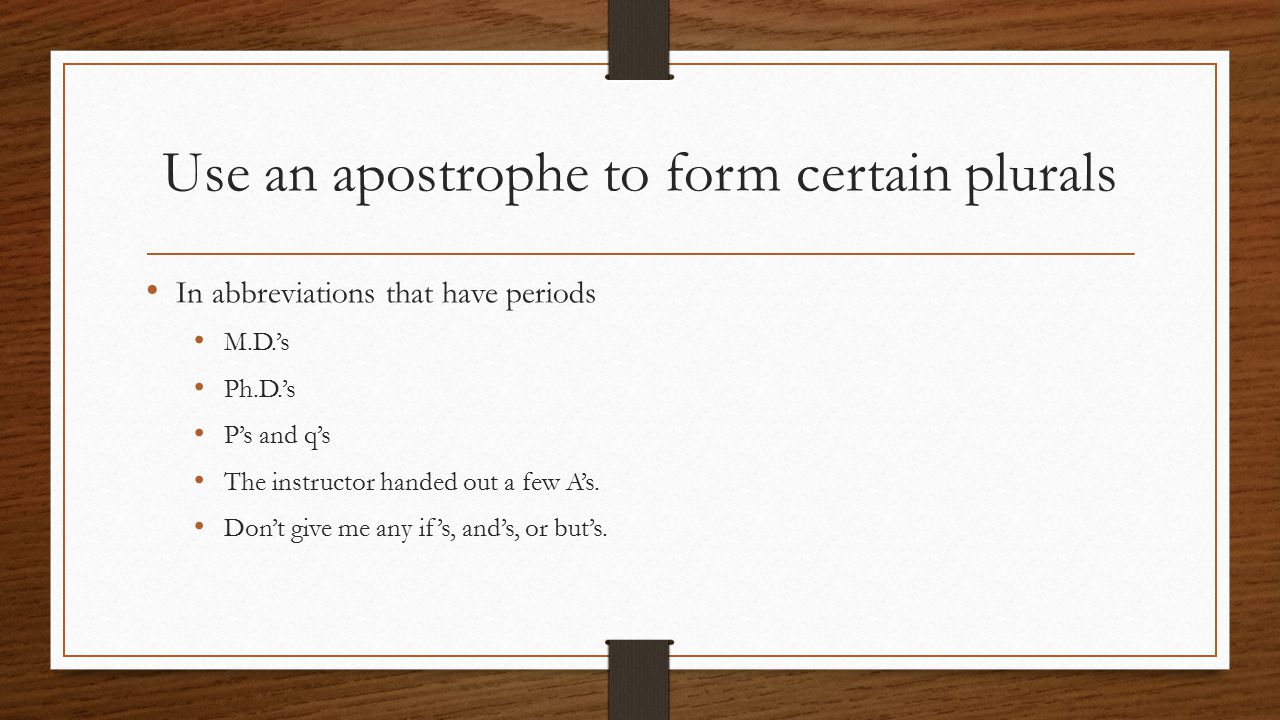 Use an apostrophe to form certain plurals In abbreviations that have periods M.D.’s Ph.D.’s P’s and q’s The instructor handed out a few A’s.