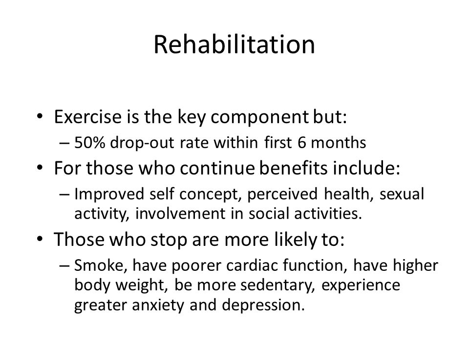 Rehabilitation Exercise is the key component but: – 50% drop-out rate within first 6 months For those who continue benefits include: – Improved self concept, perceived health, sexual activity, involvement in social activities.