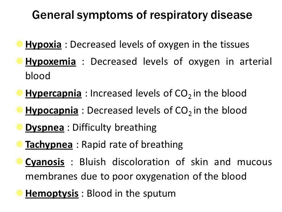 General symptoms of respiratory disease  Hypoxia : Decreased levels of oxygen in the tissues  Hypoxemia : Decreased levels of oxygen in arterial blood  Hypercapnia : Increased levels of CO 2 in the blood  Hypocapnia : Decreased levels of CO 2 in the blood  Dyspnea : Difficulty breathing  Tachypnea : Rapid rate of breathing  Cyanosis : Bluish discoloration of skin and mucous membranes due to poor oxygenation of the blood  Hemoptysis : Blood in the sputum