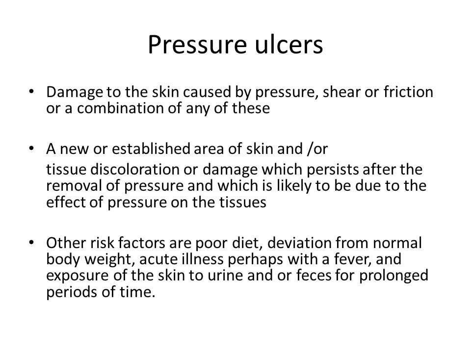 Pressure ulcers Damage to the skin caused by pressure, shear or friction or a combination of any of these A new or established area of skin and /or tissue discoloration or damage which persists after the removal of pressure and which is likely to be due to the effect of pressure on the tissues Other risk factors are poor diet, deviation from normal body weight, acute illness perhaps with a fever, and exposure of the skin to urine and or feces for prolonged periods of time.