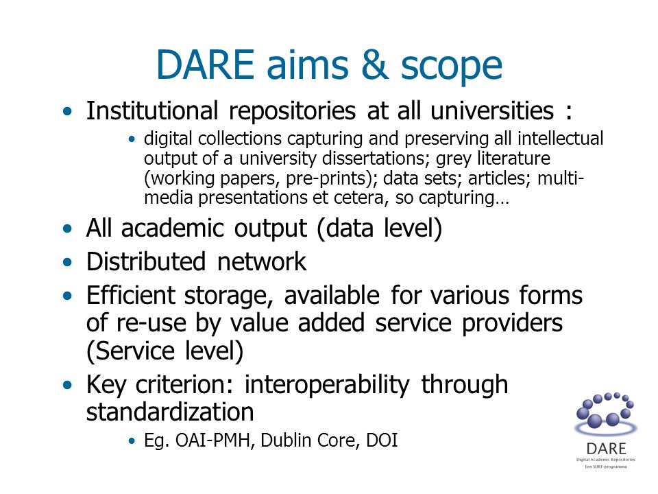 DARE aims & scope Institutional repositories at all universities : digital collections capturing and preserving all intellectual output of a university dissertations; grey literature (working papers, pre-prints); data sets; articles; multi- media presentations et cetera, so capturing… All academic output (data level) Distributed network Efficient storage, available for various forms of re-use by value added service providers (Service level) Key criterion: interoperability through standardization Eg.