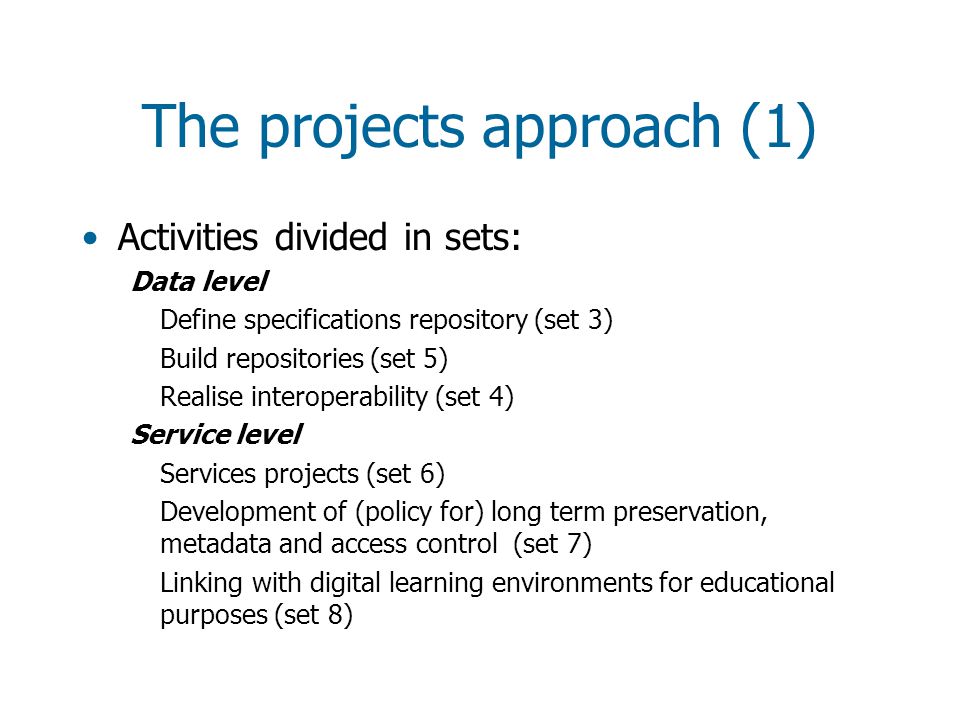 The projects approach (1) Activities divided in sets: Data level Define specifications repository (set 3) Build repositories (set 5) Realise interoperability (set 4) Service level Services projects (set 6) Development of (policy for) long term preservation, metadata and access control (set 7) Linking with digital learning environments for educational purposes (set 8)