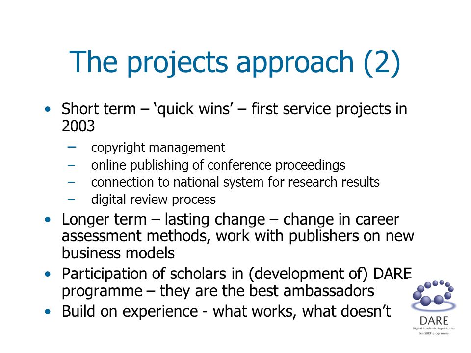 The projects approach (2) Short term – ‘quick wins’ – first service projects in 2003 – copyright management –online publishing of conference proceedings –connection to national system for research results –digital review process Longer term – lasting change – change in career assessment methods, work with publishers on new business models Participation of scholars in (development of) DARE programme – they are the best ambassadors Build on experience - what works, what doesn’t