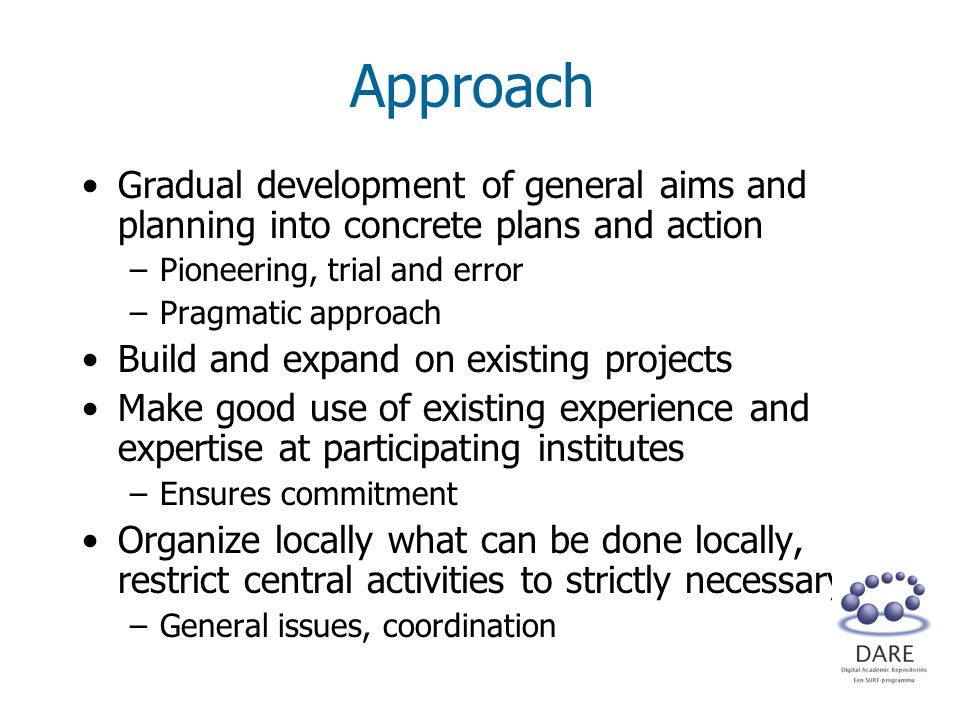 Approach Gradual development of general aims and planning into concrete plans and action –Pioneering, trial and error –Pragmatic approach Build and expand on existing projects Make good use of existing experience and expertise at participating institutes –Ensures commitment Organize locally what can be done locally, restrict central activities to strictly necessary –General issues, coordination