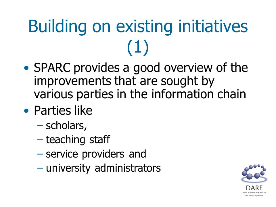 Building on existing initiatives (1) SPARC provides a good overview of the improvements that are sought by various parties in the information chain Parties like –scholars, –teaching staff –service providers and –university administrators