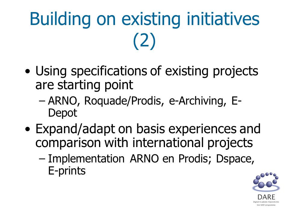 Building on existing initiatives (2) Using specifications of existing projects are starting point –ARNO, Roquade/Prodis, e-Archiving, E- Depot Expand/adapt on basis experiences and comparison with international projects –Implementation ARNO en Prodis; Dspace, E-prints