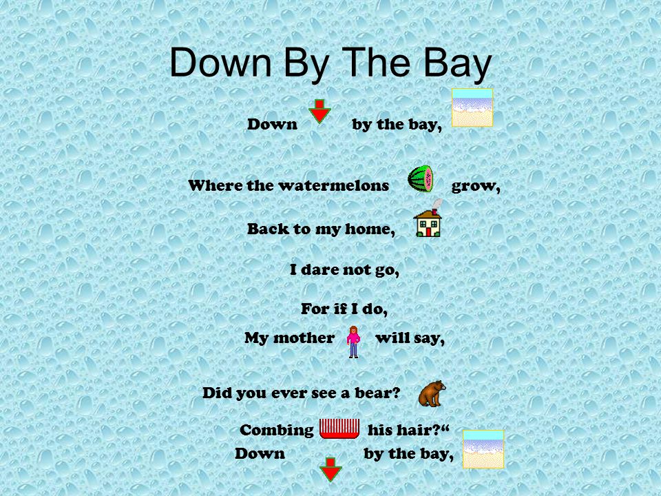 Down By The Bay Down by the bay, Where the watermelons grow, Back to my home, I dare not go, For if I do, My mother will say, Did you ever see a bear.