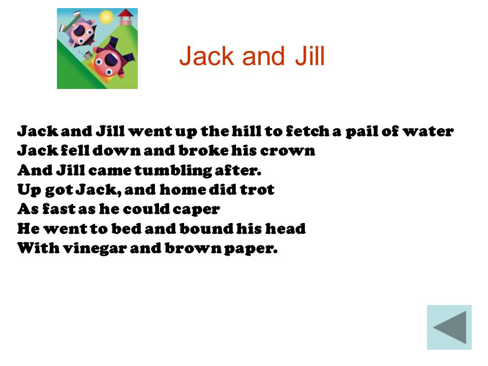 Jack and Jill Jack and Jill went up the hill to fetch a pail of water Jack fell down and broke his crown And Jill came tumbling after.