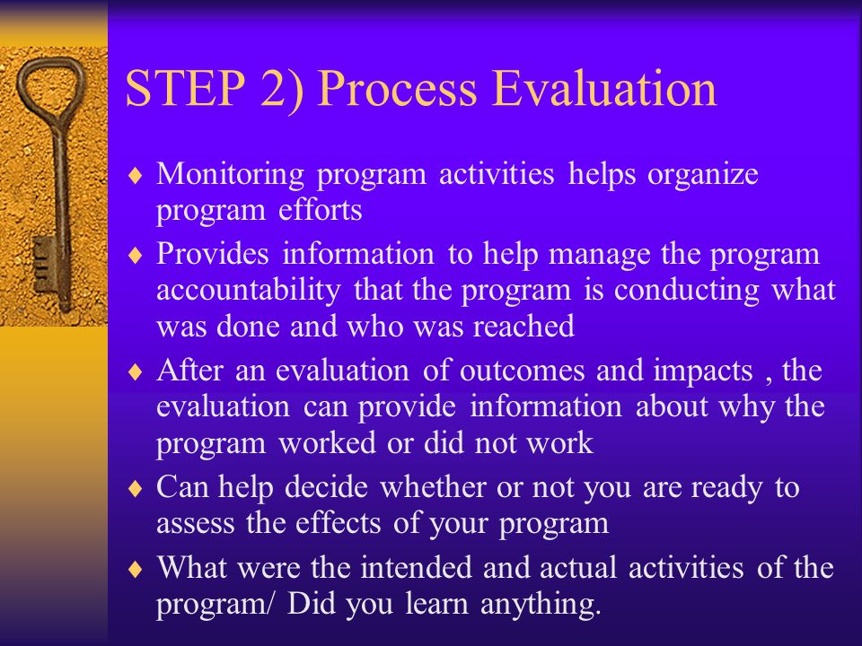 STEP 2) Process Evaluation  Monitoring program activities helps organize program efforts  Provides information to help manage the program accountability that the program is conducting what was done and who was reached  After an evaluation of outcomes and impacts, the evaluation can provide information about why the program worked or did not work  Can help decide whether or not you are ready to assess the effects of your program  What were the intended and actual activities of the program/ Did you learn anything.
