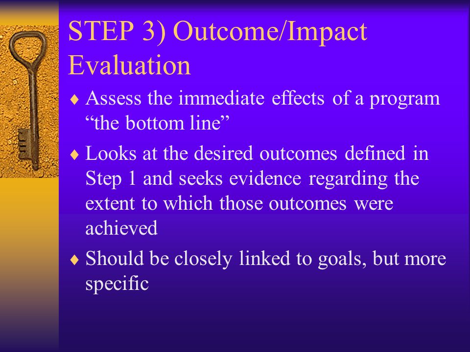 STEP 3) Outcome/Impact Evaluation  Assess the immediate effects of a program the bottom line  Looks at the desired outcomes defined in Step 1 and seeks evidence regarding the extent to which those outcomes were achieved  Should be closely linked to goals, but more specific