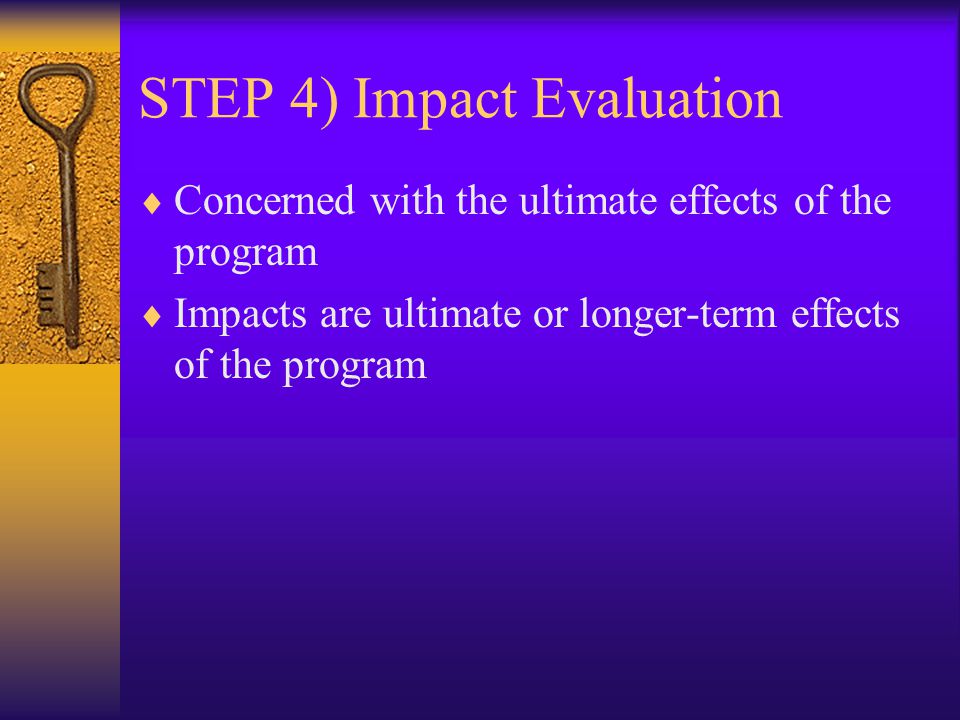 STEP 4) Impact Evaluation  Concerned with the ultimate effects of the program  Impacts are ultimate or longer-term effects of the program