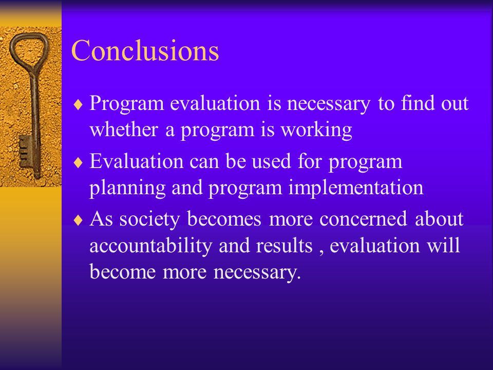 Conclusions  Program evaluation is necessary to find out whether a program is working  Evaluation can be used for program planning and program implementation  As society becomes more concerned about accountability and results, evaluation will become more necessary.