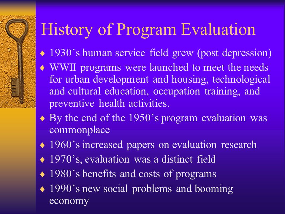 History of Program Evaluation  1930’s human service field grew (post depression)  WWII programs were launched to meet the needs for urban development and housing, technological and cultural education, occupation training, and preventive health activities.