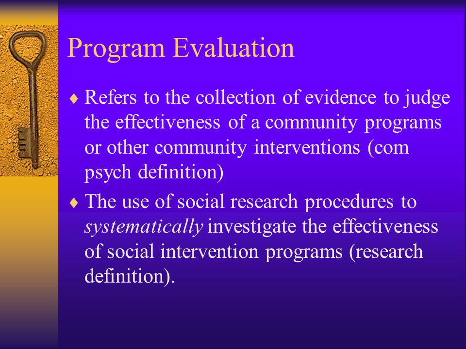 Program Evaluation  Refers to the collection of evidence to judge the effectiveness of a community programs or other community interventions (com psych definition)  The use of social research procedures to systematically investigate the effectiveness of social intervention programs (research definition).