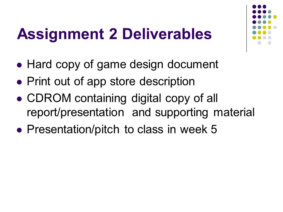 Assignment 2 Deliverables Hard copy of game design document Print out of app store description CDROM containing digital copy of all report/presentation and supporting material Presentation/pitch to class in week 5