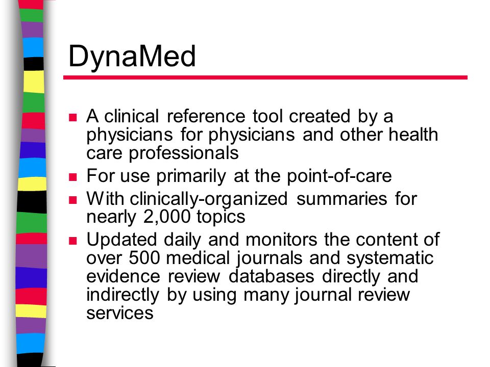 DynaMed n A clinical reference tool created by a physicians for physicians and other health care professionals n For use primarily at the point-of-care n With clinically-organized summaries for nearly 2,000 topics n Updated daily and monitors the content of over 500 medical journals and systematic evidence review databases directly and indirectly by using many journal review services